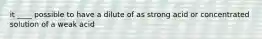 it ____ possible to have a dilute of as strong acid or concentrated solution of a weak acid