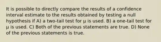 It is possible to directly compare the results of a confidence interval estimate to the results obtained by testing a null hypothesis if A) a two-tail test for μ is used. B) a one-tail test for μ is used. C) Both of the previous statements are true. D) None of the previous statements is true.