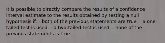 It is possible to directly compare the results of a confidence interval estimate to the results obtained by testing a null hypothesis if: - both of the previous statements are true. - a one-tailed test is used. - a two-tailed test is used. - none of the previous statements is true.