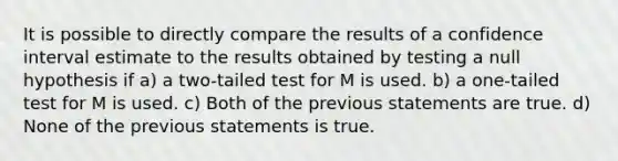 It is possible to directly compare the results of a confidence interval estimate to the results obtained by testing a null hypothesis if a) a two-tailed test for M is used. b) a one-tailed test for M is used. c) Both of the previous statements are true. d) None of the previous statements is true.