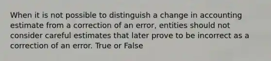 When it is not possible to distinguish a change in accounting estimate from a correction of an error, entities should not consider careful estimates that later prove to be incorrect as a correction of an error. True or False