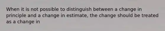 When it is not possible to distinguish between a change in principle and a change in estimate, the change should be treated as a change in