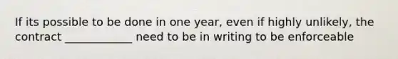 If its possible to be done in one year, even if highly unlikely, the contract ____________ need to be in writing to be enforceable