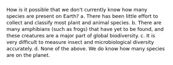 How is it possible that we don't currently know how many species are present on Earth? a. There has been little effort to collect and classify most plant and animal species. b. There are many amphibians (such as frogs) that have yet to be found, and these creatures are a major part of global biodiversity. c. It is very difficult to measure insect and microbiological diversity accurately. d. None of the above. We do know how many species are on the planet.