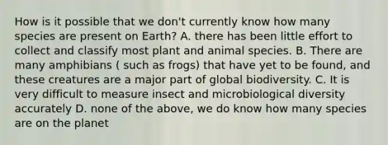 How is it possible that we don't currently know how many species are present on Earth? A. there has been little effort to collect and classify most plant and animal species. B. There are many amphibians ( such as frogs) that have yet to be found, and these creatures are a major part of global biodiversity. C. It is very difficult to measure insect and microbiological diversity accurately D. none of the above, we do know how many species are on the planet