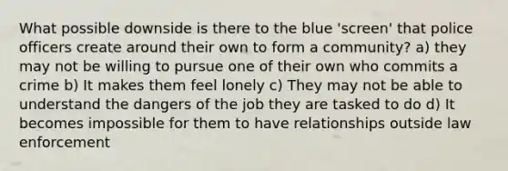 What possible downside is there to the blue 'screen' that police officers create around their own to form a community? a) they may not be willing to pursue one of their own who commits a crime b) It makes them feel lonely c) They may not be able to understand the dangers of the job they are tasked to do d) It becomes impossible for them to have relationships outside law enforcement