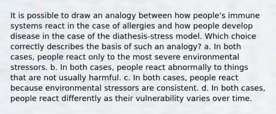 It is possible to draw an analogy between how people's immune systems react in the case of allergies and how people develop disease in the case of the diathesis-stress model. Which choice correctly describes the basis of such an analogy? a. In both cases, people react only to the most severe environmental stressors. b. In both cases, people react abnormally to things that are not usually harmful. c. In both cases, people react because environmental stressors are consistent. d. In both cases, people react differently as their vulnerability varies over time.