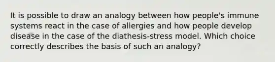 It is possible to draw an analogy between how people's immune systems react in the case of allergies and how people develop disease in the case of the diathesis-stress model. Which choice correctly describes the basis of such an analogy?