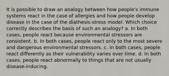 It is possible to draw an analogy between how people's immune systems react in the case of allergies and how people develop disease in the case of the diathesis-stress model. Which choice correctly describes the basis of such an analogy? a. In both cases, people react because environmental stressors are consistent. b. In both cases, people react only to the most severe and dangerous environmental stressors. c. In both cases, people react differently as their vulnerability varies over time. d. In both cases, people react abnormally to things that are not usually disease-inducing.