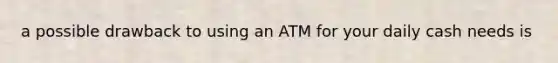 a possible drawback to using an ATM for your daily cash needs is