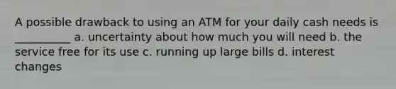 A possible drawback to using an ATM for your daily cash needs is __________ a. uncertainty about how much you will need b. the service free for its use c. running up large bills d. interest changes