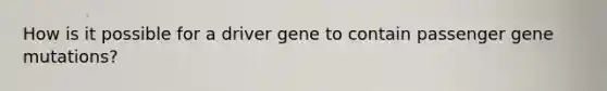 How is it possible for a driver gene to contain passenger gene mutations?