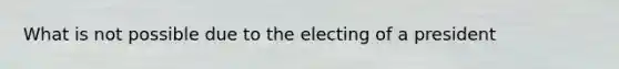 What is not possible due to the electing of a president