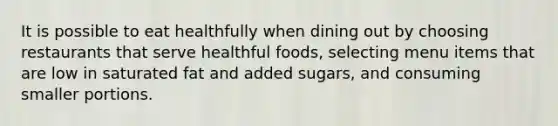 It is possible to eat healthfully when dining out by choosing restaurants that serve healthful foods, selecting menu items that are low in saturated fat and added sugars, and consuming smaller portions.