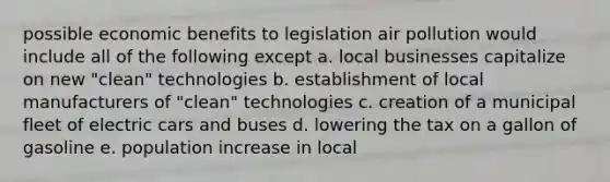 possible economic benefits to legislation air pollution would include all of the following except a. local businesses capitalize on new "clean" technologies b. establishment of local manufacturers of "clean" technologies c. creation of a municipal fleet of electric cars and buses d. lowering the tax on a gallon of gasoline e. population increase in local