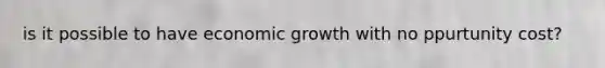 is it possible to have economic growth with no ppurtunity cost?