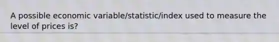 A possible economic variable/statistic/index used to measure the level of prices is?