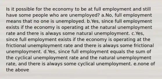 Is it possible for the economy to be at full employment and still have some people who are unemployed? a.No, full employment means that no one is unemployed. b.Yes, since full employment exists if the economy is operating at the natural unemployment rate and there is always some natural unemployment. c.Yes, since full employment exists if the economy is operating at the frictional unemployment rate and there is always some frictional unemployment. d.Yes, since full employment equals the sum of the cyclical unemployment rate and the natural unemployment rate, and there is always some cyclical unemployment. e.none of the above