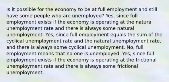 Is it possible for the economy to be at full employment and still have some people who are unemployed? Yes, since full employment exists if the economy is operating at the natural <a href='https://www.questionai.com/knowledge/kh7PJ5HsOk-unemployment-rate' class='anchor-knowledge'>unemployment rate</a> and there is always some natural unemployment. Yes, since full employment equals the sum of the cyclical unemployment rate and the natural unemployment rate, and there is always some cyclical unemployment. No, full employment means that no one is unemployed. Yes, since full employment exists if the economy is operating at the frictional unemployment rate and there is always some frictional unemployment.