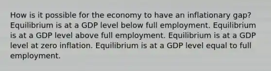 How is it possible for the economy to have an inflationary gap? Equilibrium is at a GDP level below full employment. Equilibrium is at a GDP level above full employment. Equilibrium is at a GDP level at zero inflation. Equilibrium is at a GDP level equal to full employment.