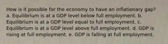 How is it possible for the economy to have an inflationary gap? a. Equilibrium is at a GDP level below full employment. b. Equilibrium is at a GDP level equal to full employment. c. Equilibrium is at a GDP level above full employment. d. GDP is rising at full employment. e. GDP is falling at full employment.