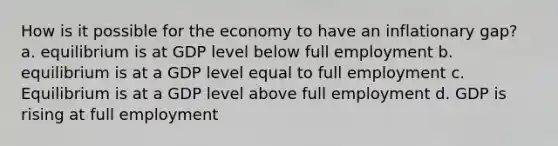 How is it possible for the economy to have an inflationary gap? a. equilibrium is at GDP level below full employment b. equilibrium is at a GDP level equal to full employment c. Equilibrium is at a GDP level above full employment d. GDP is rising at full employment