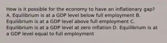 How is it possible for the economy to have an inflationary gap? A. Equilibrium is at a GDP level below full employment B. Equilibrium is at a GDP level above full employment C. Equilibrium is at a GDP level at zero inflation D. Equilibrium is at a GDP level equal to full employment