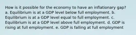 How is it possible for the economy to have an inflationary gap? a. Equilibrium is at a GDP level below full employment. b. Equilibrium is at a GDP level equal to full employment. c. Equilibrium is at a GDP level above full employment. d. GDP is rising at full employment. e. GDP is falling at full employment