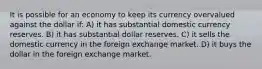 It is possible for an economy to keep its currency overvalued against the dollar if: A) it has substantial domestic currency reserves. B) it has substantial dollar reserves. C) it sells the domestic currency in the foreign exchange market. D) it buys the dollar in the foreign exchange market.