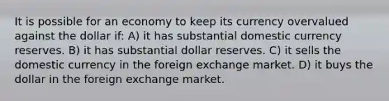 It is possible for an economy to keep its currency overvalued against the dollar if: A) it has substantial domestic currency reserves. B) it has substantial dollar reserves. C) it sells the domestic currency in the foreign exchange market. D) it buys the dollar in the foreign exchange market.