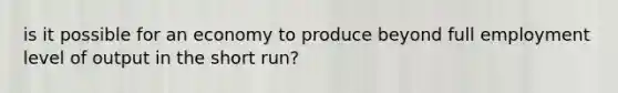 is it possible for an economy to produce beyond full employment level of output in the short run?