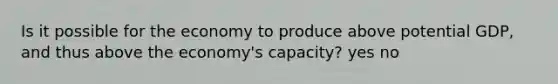 Is it possible for the economy to produce above potential GDP, and thus above the economy's capacity? yes no