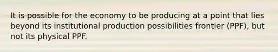 It is possible for the economy to be producing at a point that lies beyond its institutional production possibilities frontier (PPF), but not its physical PPF.