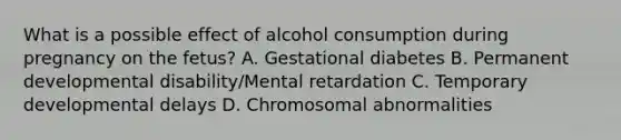 What is a possible effect of alcohol consumption during pregnancy on the fetus? A. Gestational diabetes B. Permanent developmental disability/Mental retardation C. Temporary developmental delays D. Chromosomal abnormalities