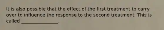 It is also possible that the effect of the first treatment to carry over to influence the response to the second treatment. This is called ________________.