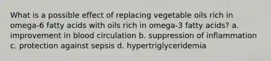 What is a possible effect of replacing vegetable oils rich in omega-6 fatty acids with oils rich in omega-3 fatty acids? a. improvement in blood circulation b. suppression of inflammation c. protection against sepsis d. hypertriglyceridemia