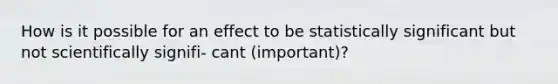 How is it possible for an effect to be statistically significant but not scientifically signifi- cant (important)?