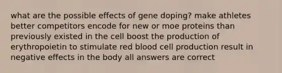 what are the possible effects of gene doping? make athletes better competitors encode for new or moe proteins than previously existed in the cell boost the production of erythropoietin to stimulate red blood cell production result in negative effects in the body all answers are correct