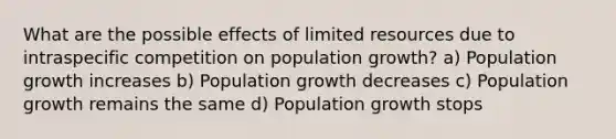 What are the possible effects of limited resources due to intraspecific competition on population growth? a) Population growth increases b) Population growth decreases c) Population growth remains the same d) Population growth stops