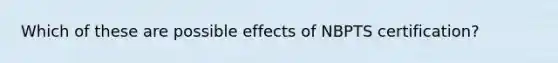 Which of these are possible effects of NBPTS certification?​