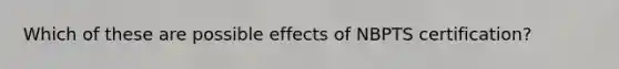 Which of these are possible effects of NBPTS certification?