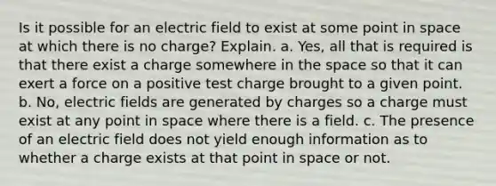 Is it possible for an electric field to exist at some point in space at which there is no charge? Explain. a. Yes, all that is required is that there exist a charge somewhere in the space so that it can exert a force on a positive test charge brought to a given point. b. No, electric fields are generated by charges so a charge must exist at any point in space where there is a field. c. The presence of an electric field does not yield enough information as to whether a charge exists at that point in space or not.