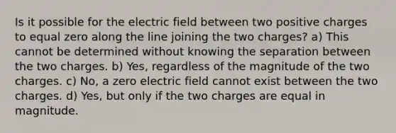 Is it possible for the electric field between two positive charges to equal zero along the line joining the two charges? a) This cannot be determined without knowing the separation between the two charges. b) Yes, regardless of the magnitude of the two charges. c) No, a zero electric field cannot exist between the two charges. d) Yes, but only if the two charges are equal in magnitude.