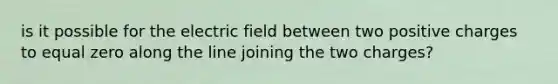 is it possible for the electric field between two positive charges to equal zero along the line joining the two charges?