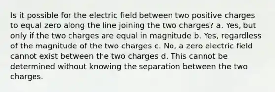 Is it possible for the electric field between two positive charges to equal zero along the line joining the two charges? a. Yes, but only if the two charges are equal in magnitude b. Yes, regardless of the magnitude of the two charges c. No, a zero electric field cannot exist between the two charges d. This cannot be determined without knowing the separation between the two charges.