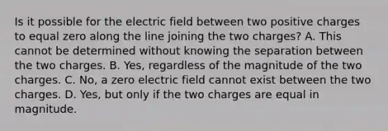 Is it possible for the electric field between two positive charges to equal zero along the line joining the two charges? A. This cannot be determined without knowing the separation between the two charges. B. Yes, regardless of the magnitude of the two charges. C. No, a zero electric field cannot exist between the two charges. D. Yes, but only if the two charges are equal in magnitude.