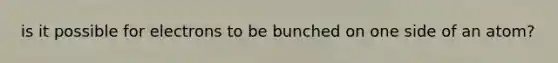 is it possible for electrons to be bunched on one side of an atom?