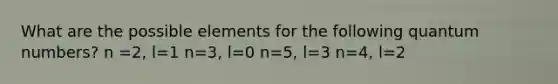 What are the possible elements for the following quantum numbers? n =2, l=1 n=3, l=0 n=5, l=3 n=4, l=2