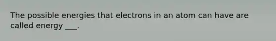 The possible energies that electrons in an atom can have are called energy ___.