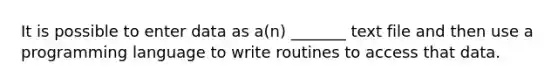 It is possible to enter data as a(n) _______ text file and then use a programming language to write routines to access that data.